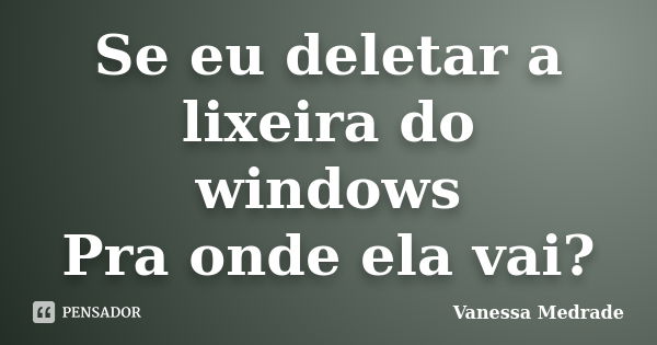 Se eu deletar a lixeira do windows Pra onde ela vai?... Frase de Vanessa Medrade.