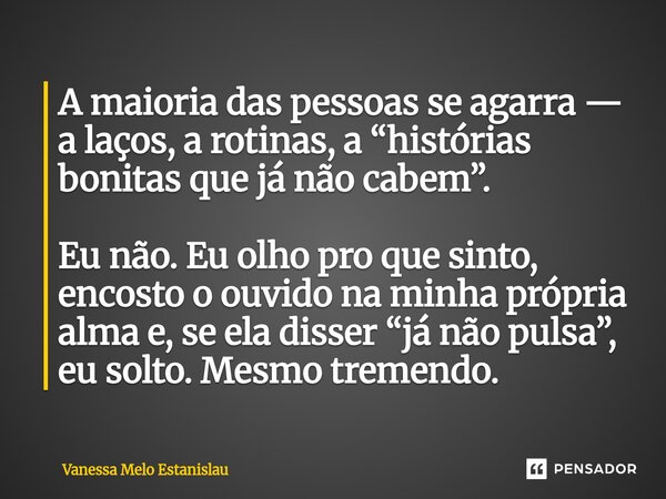 A maioria das pessoas se agarra — a laços, a rotinas, a “histórias bonitas que já não cabem”. Eu não. Eu olho pro que sinto, encosto o ouvido na minha própria ... Frase de Vanessa Melo Estanislau.
