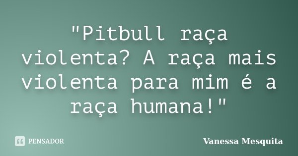 "Pitbull raça violenta? A raça mais violenta para mim é a raça humana!"... Frase de Vanessa Mesquita.
