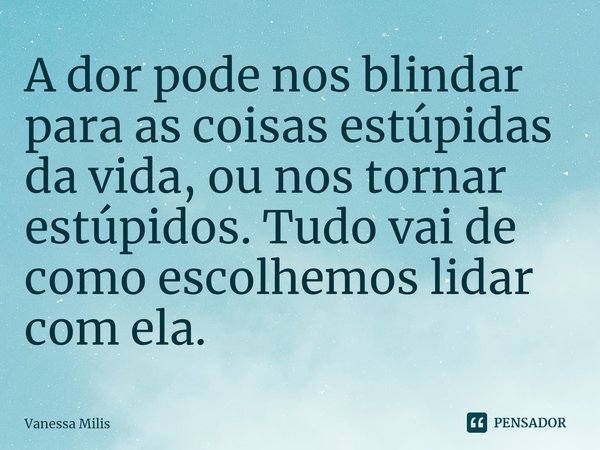 ⁠A dor pode nos blindar para as coisas estúpidas da vida, ou nos tornar estúpidos. Tudo vai de como escolhemos lidar com ela.... Frase de Vanessa Milis.