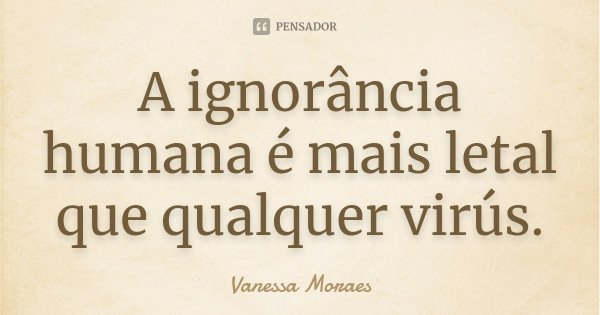 A ignorância humana é mais letal que qualquer virús.... Frase de Vanessa Moraes.