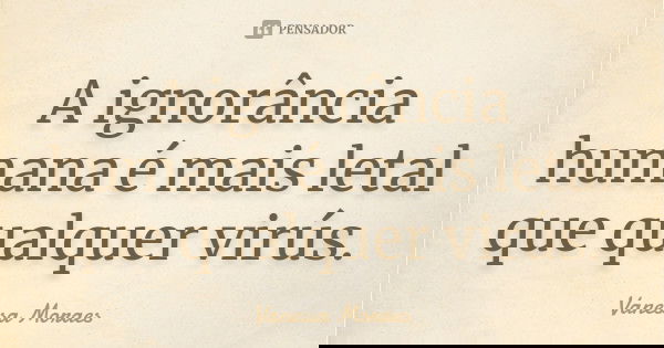 A ignorância humana é mais letal que qualquer virús.... Frase de Vanessa Moraes.