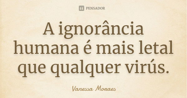 A ignorância humana é mais letal que qualquer virús.... Frase de Vanessa Moraes.