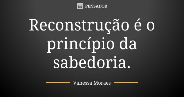 Reconstrução é o princípio da sabedoria.... Frase de Vanessa Moraes.
