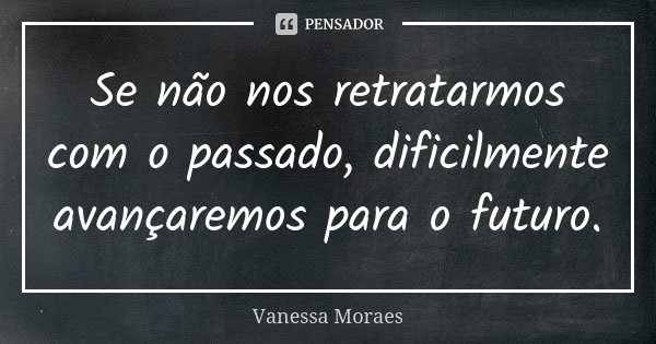 Se não nos retratarmos com o passado, dificilmente avançaremos para o futuro.... Frase de Vanessa Moraes.