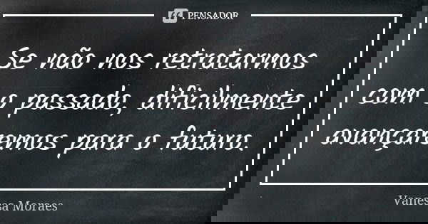 Se não nos retratarmos com o passado, dificilmente avançaremos para o futuro.... Frase de Vanessa Moraes.