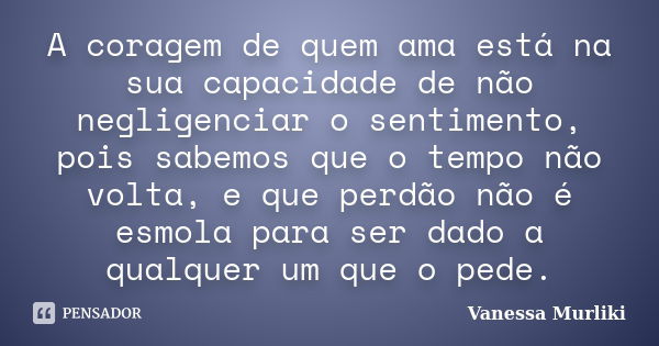 A coragem de quem ama está na sua capacidade de não negligenciar o sentimento, pois sabemos que o tempo não volta, e que perdão não é esmola para ser dado a qua... Frase de Vanessa Murliki.