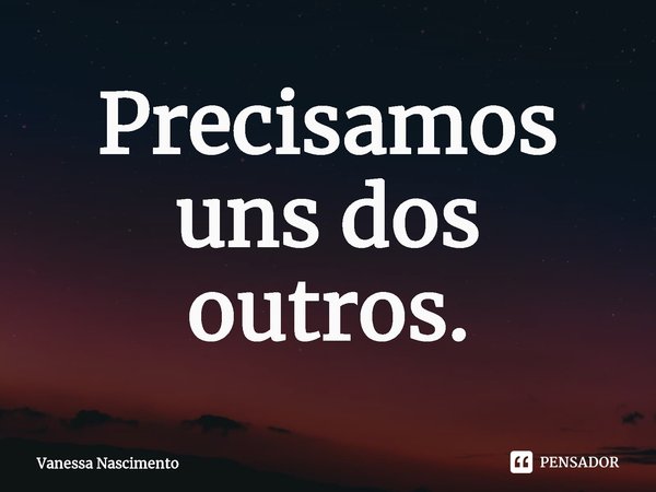 Precisamos uns dos outros.... Frase de Vanessa Nascimento.