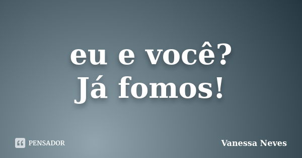 eu e você? Já fomos!... Frase de Vanessa Neves.