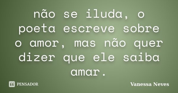 não se iluda, o poeta escreve sobre o amor, mas não quer dizer que ele saiba amar.... Frase de Vanessa Neves.