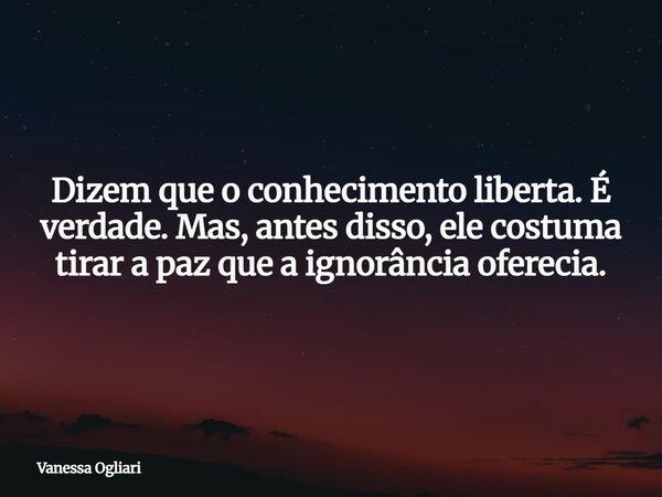 ⁠Dizem que o conhecimento liberta.É verdade.Mas, antes disso, ele costuma tirar a paz que a ignorância oferecia.... Frase de Vanessa Ogliari.