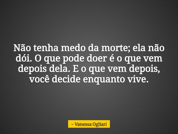 Não tenha medo da morte; ela não dói. O que pode doer é o que vem depois dela. E o que vem depois, você decide enquanto vive.... Frase de Vanessa Ogliari.