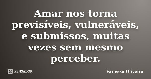 Amar nos torna previsíveis, vulneráveis, e submissos, muitas vezes sem mesmo perceber.... Frase de Vanessa Oliveira.