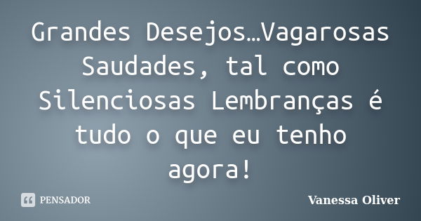 Grandes Desejos…Vagarosas Saudades, tal como Silenciosas Lembranças é tudo o que eu tenho agora!... Frase de Vanessa Oliver.