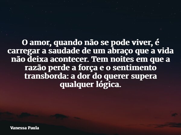 O amor, quando não se pode viver, é carregar a saudade de um abraço que a vida não deixa acontecer. Tem noites em que a razão perde a força e o sentimento trans... Frase de Vanessa Paula.