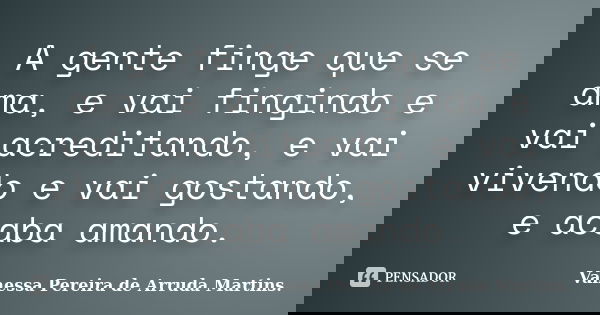 A gente finge que se ama, e vai fingindo e vai acreditando, e vai vivendo e vai gostando, e acaba amando.... Frase de Vanessa Pereira de Arruda Martins..