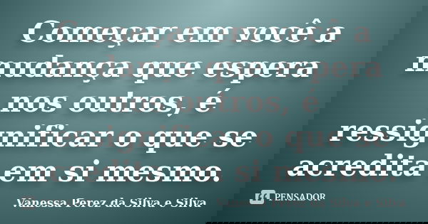Começar em você a mudança que espera nos outros, é ressignificar o que se acredita em si mesmo.... Frase de Vanessa Perez da Silva e Silva.