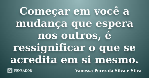 Começar em você a mudança que espera nos outros, é ressignificar o que se acredita em si mesmo.... Frase de Vanessa Perez da Silva e Silva.