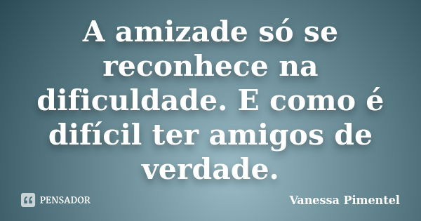 A amizade só se reconhece na dificuldade. E como é difícil ter amigos de verdade.... Frase de Vanessa Pimentel.