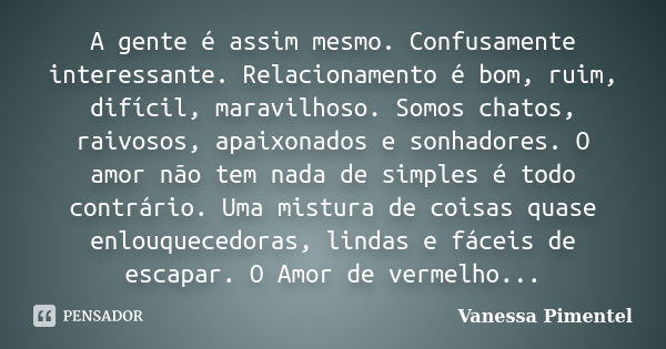 A gente é assim mesmo. Confusamente interessante. Relacionamento é bom, ruim, difícil, maravilhoso. Somos chatos, raivosos, apaixonados e sonhadores. O amor não... Frase de Vanessa Pimentel.