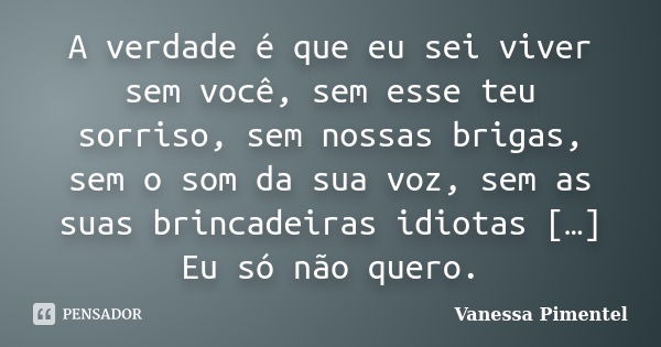 A verdade é que eu sei viver sem você, sem esse teu sorriso, sem nossas brigas, sem o som da sua voz, sem as suas brincadeiras idiotas […] Eu só não quero.... Frase de Vanessa Pimentel.