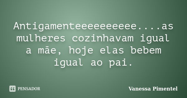 Antigamenteeeeeeeeee....as mulheres cozinhavam igual a mãe, hoje elas bebem igual ao pai.... Frase de Vanessa Pimentel.