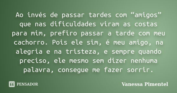 Ao invés de passar tardes com “amigos” que nas dificuldades viram as costas para mim, prefiro passar a tarde com meu cachorro. Pois ele sim, é meu amigo, na ale... Frase de Vanessa Pimentel.