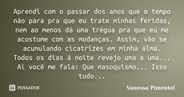 Aprendi com o passar dos anos que o tempo não para pra que eu trate minhas feridas, nem ao menos dá uma trégua pra que eu me acostume com as mudanças. Assim, vã... Frase de Vanessa Pimentel.