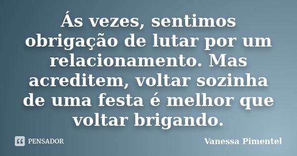 Ás vezes, sentimos obrigação de lutar por um relacionamento. Mas acreditem, voltar sozinha de uma festa é melhor que voltar brigando.... Frase de Vanessa Pimentel.