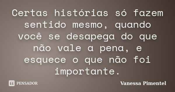 Certas histórias só fazem sentido mesmo, quando você se desapega do que não vale a pena, e esquece o que não foi importante.... Frase de Vanessa Pimentel.