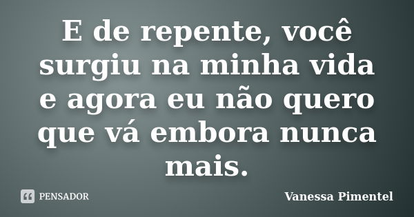 E de repente, você surgiu na minha vida e agora eu não quero que vá embora nunca mais.... Frase de Vanessa Pimentel.