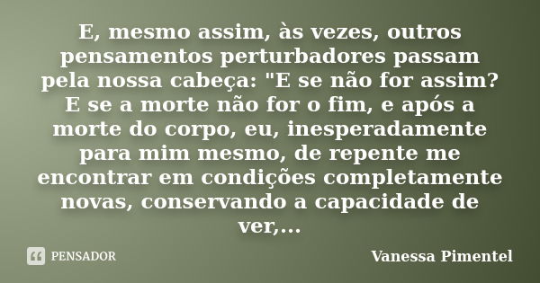 E, mesmo assim, às vezes, outros pensamentos perturbadores passam pela nossa cabeça: "E se não for assim? E se a morte não for o fim, e após a morte do cor... Frase de Vanessa Pimentel.