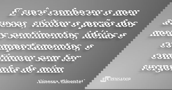 E você conheceu o meu avesso, visitou o porão dos meus sentimentos, idéias e comportamentos, e continuou sem ter vergonha de mim.... Frase de Vanessa Pimentel.