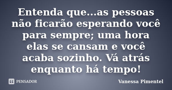 Entenda que...as pessoas não ficarão esperando você para sempre; uma hora elas se cansam e você acaba sozinho. Vá atrás enquanto há tempo!... Frase de Vanessa Pimentel.