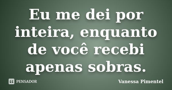 Eu me dei por inteira, enquanto de você recebi apenas sobras.... Frase de Vanessa Pimentel.