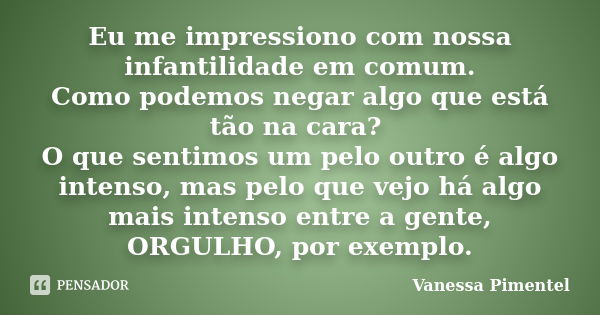 Eu me impressiono com nossa infantilidade em comum. Como podemos negar algo que está tão na cara? O que sentimos um pelo outro é algo intenso, mas pelo que vejo... Frase de Vanessa Pimentel.