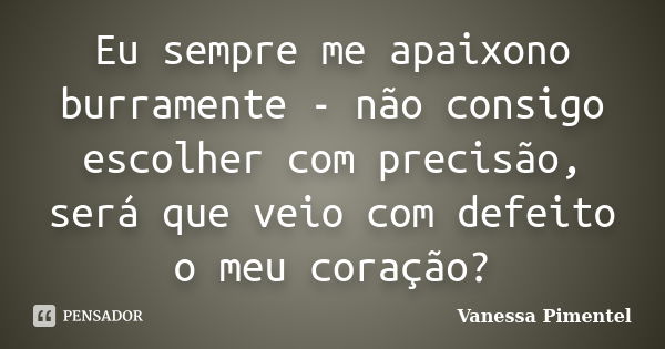 Eu sempre me apaixono burramente - não consigo escolher com precisão, será que veio com defeito o meu coração?... Frase de Vanessa Pimentel.