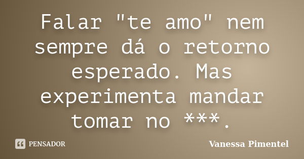 Falar "te amo" nem sempre dá o retorno esperado. Mas experimenta mandar tomar no ***.... Frase de Vanessa Pimentel.