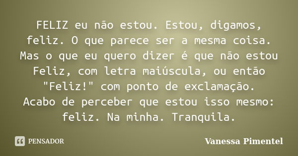 FELIZ eu não estou. Estou, digamos, feliz. O que parece ser a mesma coisa. Mas o que eu quero dizer é que não estou Feliz, com letra maiúscula, ou então "F... Frase de Vanessa Pimentel.