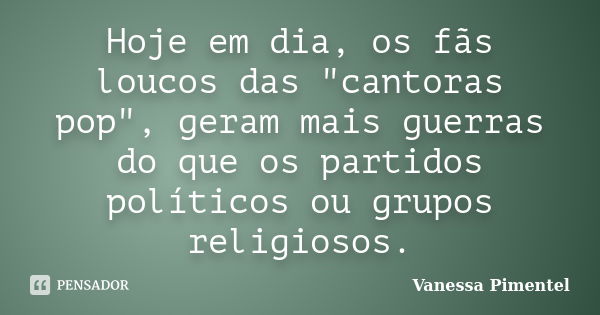 Hoje em dia, os fãs loucos das "cantoras pop", geram mais guerras do que os partidos políticos ou grupos religiosos.... Frase de Vanessa Pimentel.