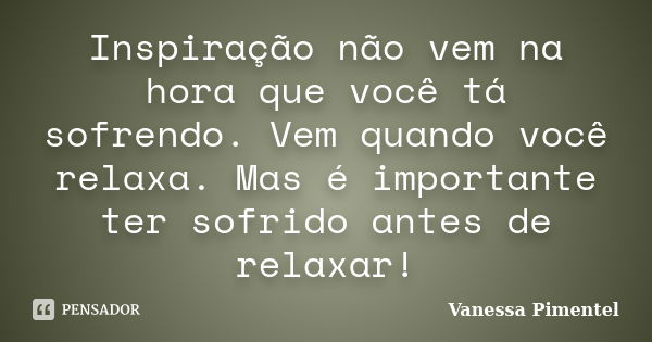 Inspiração não vem na hora que você tá sofrendo. Vem quando você relaxa. Mas é importante ter sofrido antes de relaxar!... Frase de Vanessa Pimentel.