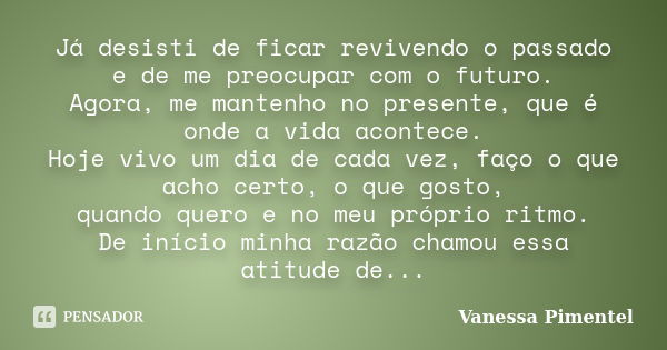 Já desisti de ficar revivendo o passado e de me preocupar com o futuro. Agora, me mantenho no presente, que é onde a vida acontece. Hoje vivo um dia de cada vez... Frase de Vanessa Pimentel.