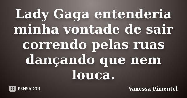 Lady Gaga entenderia minha vontade de sair correndo pelas ruas dançando que nem louca.... Frase de Vanessa Pimentel.