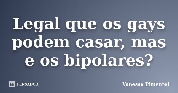 Legal que os gays podem casar, mas e os bipolares?... Frase de Vanessa Pimentel.