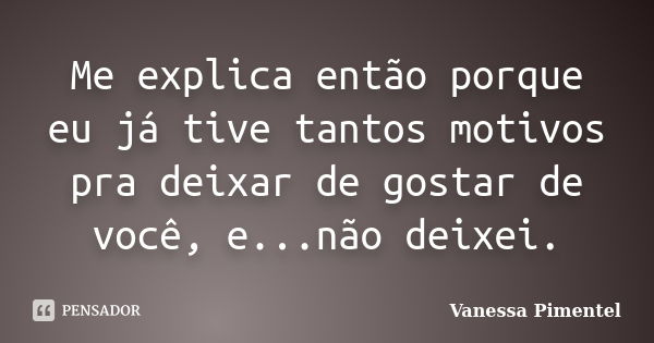 Me explica então porque eu já tive tantos motivos pra deixar de gostar de você, e...não deixei.... Frase de Vanessa Pimentel.