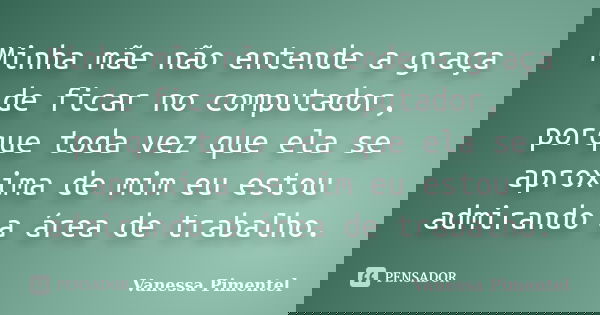 Minha mãe não entende a graça de ficar no computador, porque toda vez que ela se aproxima de mim eu estou admirando a área de trabalho.... Frase de Vanessa Pimentel.