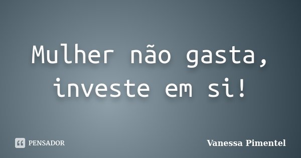 Mulher não gasta, investe em si!... Frase de Vanessa Pimentel.