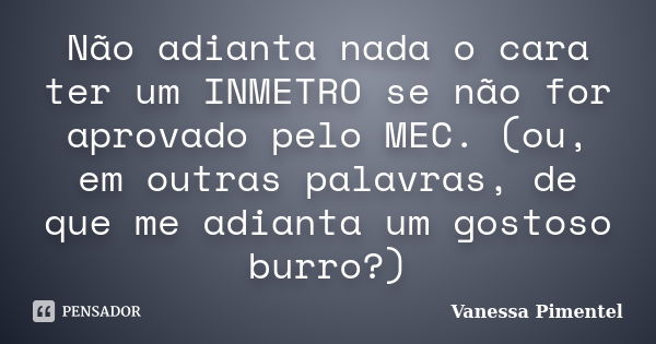 Não adianta nada o cara ter um INMETRO se não for aprovado pelo MEC. (ou, em outras palavras, de que me adianta um gostoso burro?)... Frase de Vanessa Pimentel.