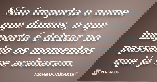 Não importa o nome que damos, o que importa é deixar no passado os momentos que já se acabaram.... Frase de Vanessa Pimentel.