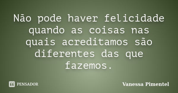 Não pode haver felicidade quando as coisas nas quais acreditamos são diferentes das que fazemos.... Frase de Vanessa Pimentel.